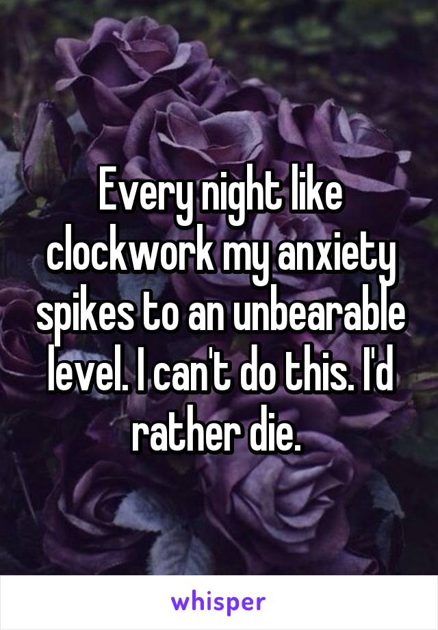 Every night like clockwork my anxiety spikes to an unbearable level. I can't do this. I'd rather die. 