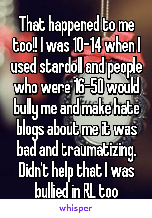 That happened to me too!! I was 10-14 when I used stardoll and people who were 16-50 would bully me and make hate blogs about me it was bad and traumatizing. Didn't help that I was bullied in RL too