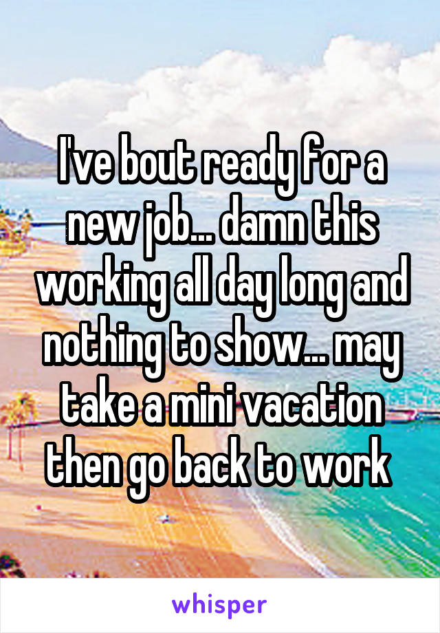 I've bout ready for a new job... damn this working all day long and nothing to show... may take a mini vacation then go back to work 