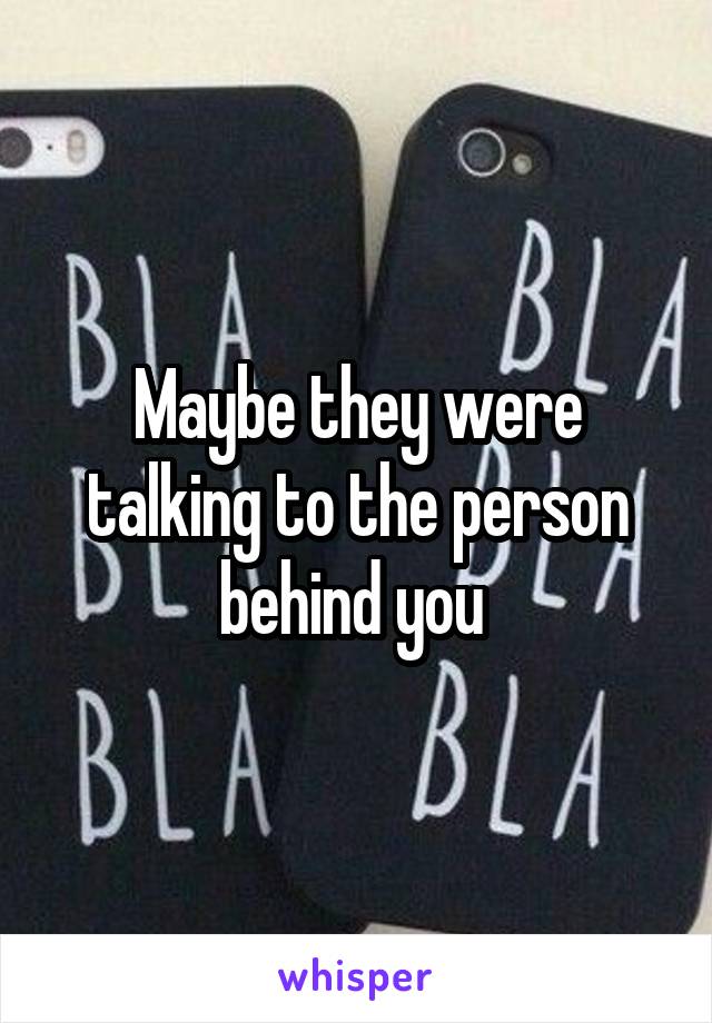 Maybe they were talking to the person behind you 