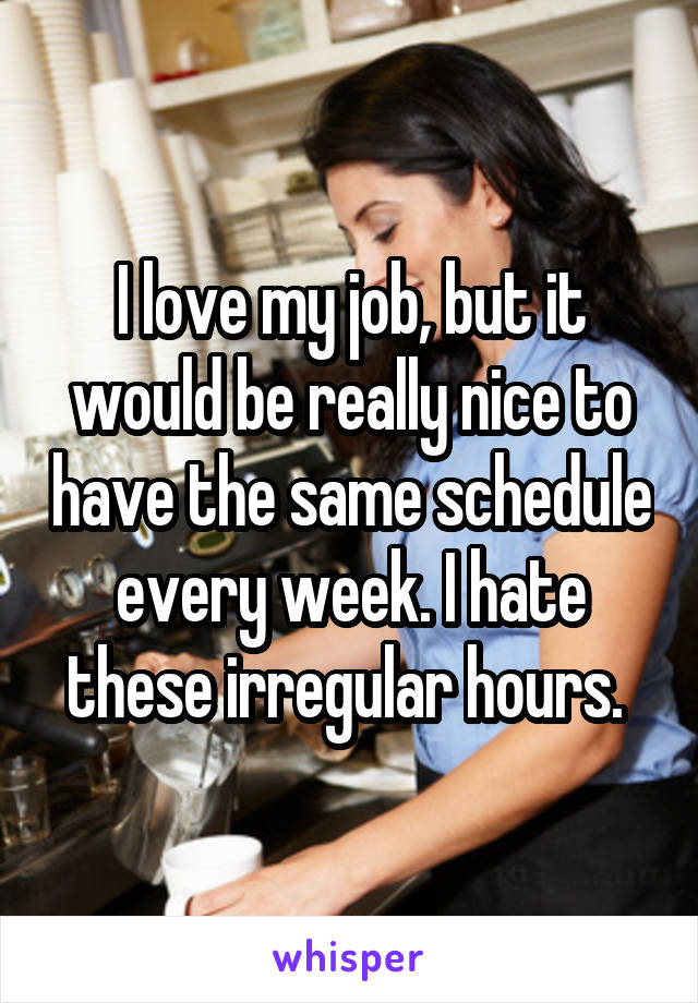 I love my job, but it would be really nice to have the same schedule every week. I hate these irregular hours. 