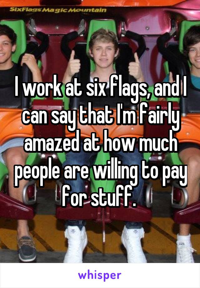 I work at six flags, and I can say that I'm fairly amazed at how much people are willing to pay for stuff. 