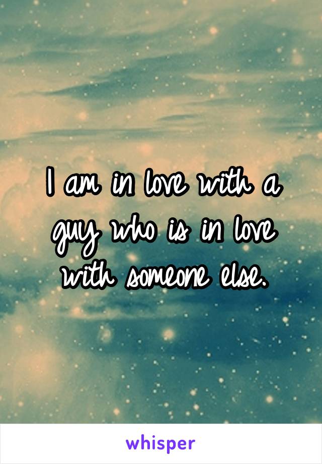 I am in love with a guy who is in love with someone else.