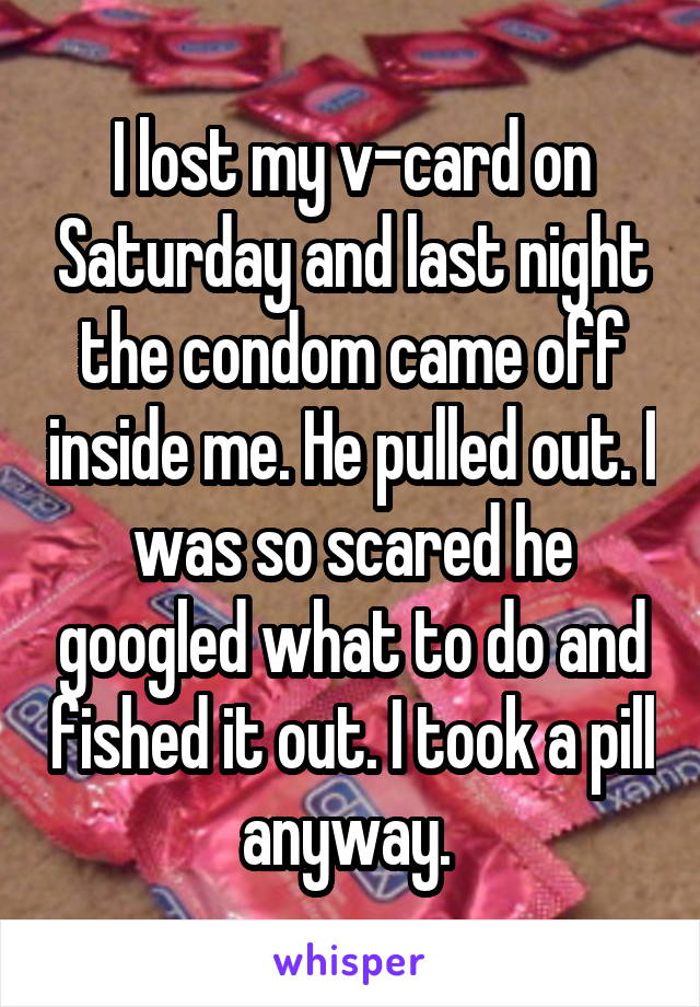 I lost my v-card on Saturday and last night the condom came off inside me. He pulled out. I was so scared he googled what to do and fished it out. I took a pill anyway. 