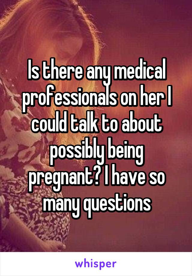 Is there any medical professionals on her I could talk to about possibly being pregnant? I have so many questions