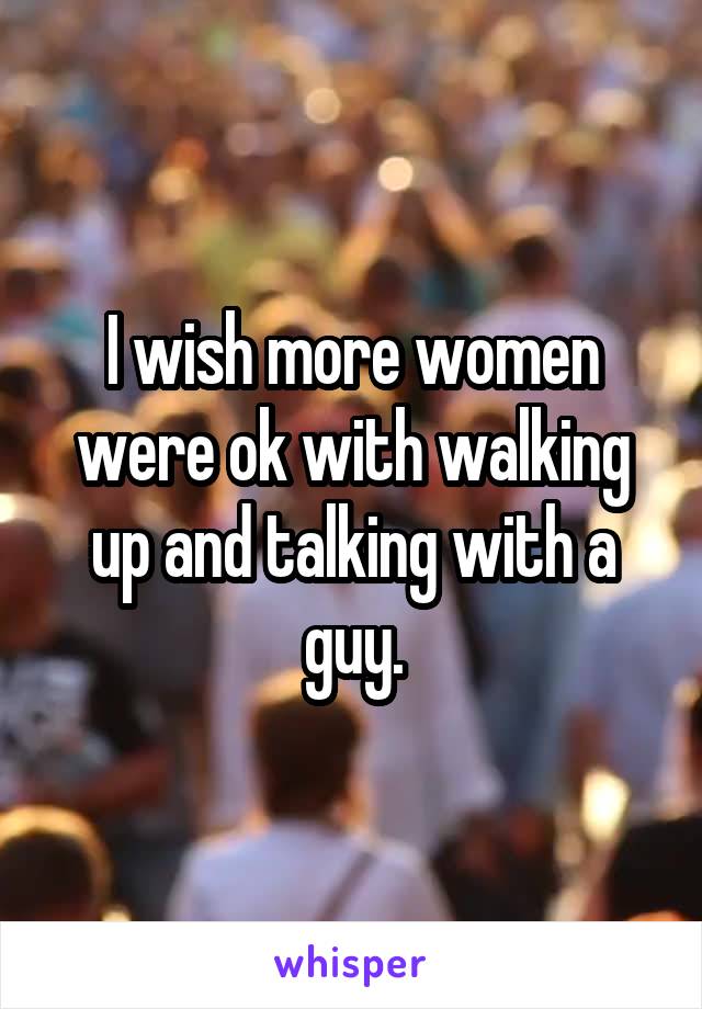 I wish more women were ok with walking up and talking with a guy.