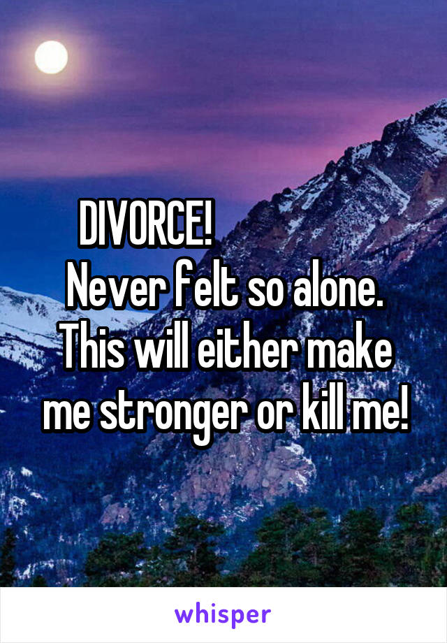 DIVORCE!                    Never felt so alone. This will either make me stronger or kill me!