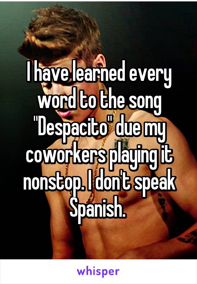 I have learned every word to the song "Despacito" due my coworkers playing it nonstop. I don't speak Spanish. 