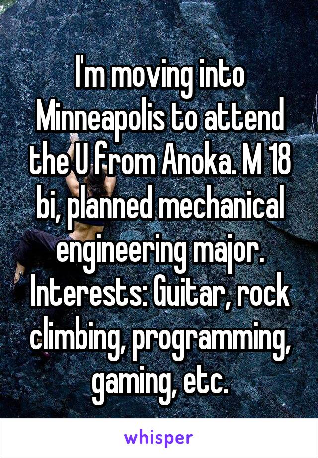 I'm moving into Minneapolis to attend the U from Anoka. M 18 bi, planned mechanical engineering major.
Interests: Guitar, rock climbing, programming, gaming, etc.