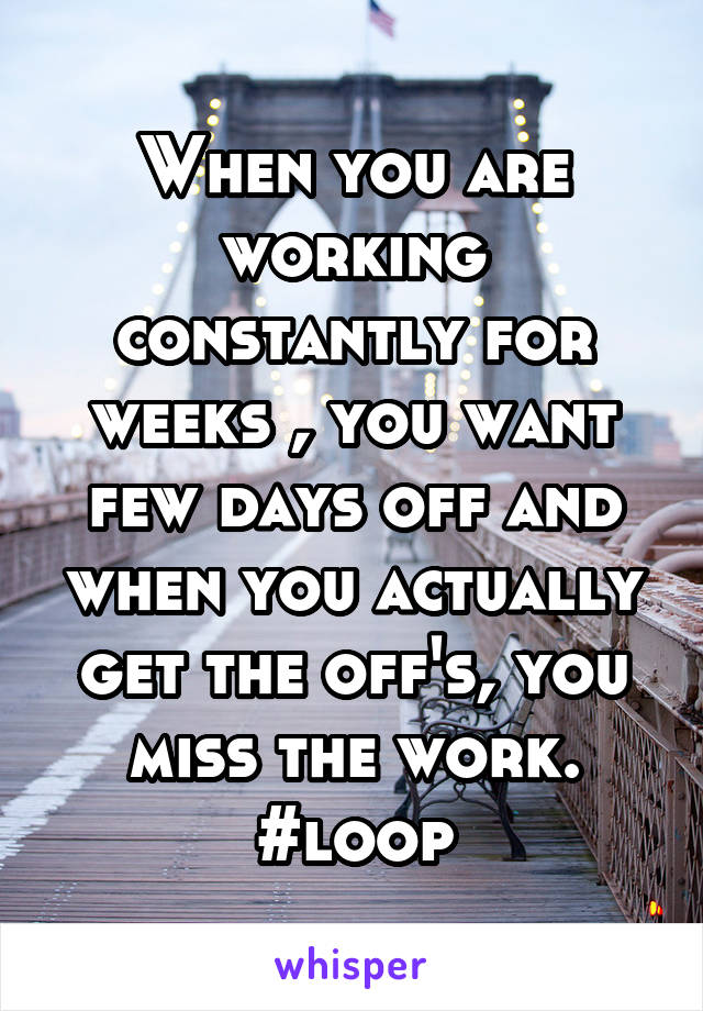 When you are working constantly for weeks , you want few days off and when you actually get the off's, you miss the work. #loop