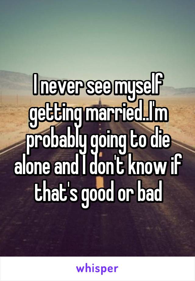 I never see myself getting married..I'm probably going to die alone and I don't know if that's good or bad