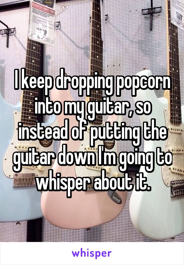 I keep dropping popcorn into my guitar, so instead of putting the guitar down I'm going to whisper about it.