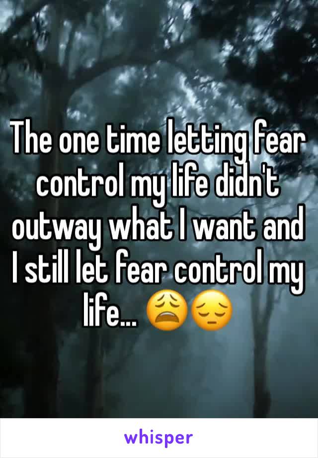 The one time letting fear control my life didn't outway what I want and I still let fear control my life... 😩😔