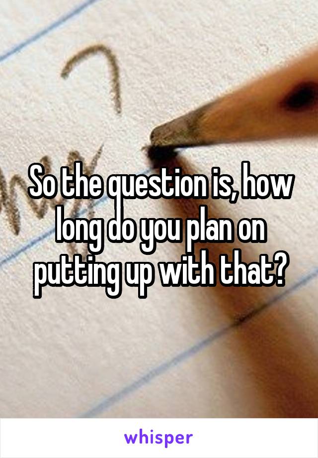 So the question is, how long do you plan on putting up with that?