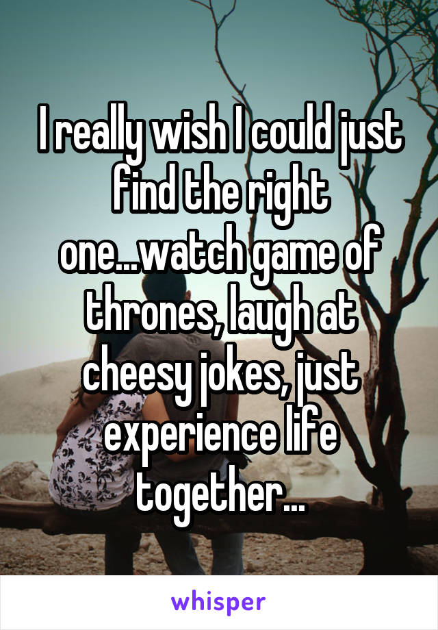 I really wish I could just find the right one...watch game of thrones, laugh at cheesy jokes, just experience life together...