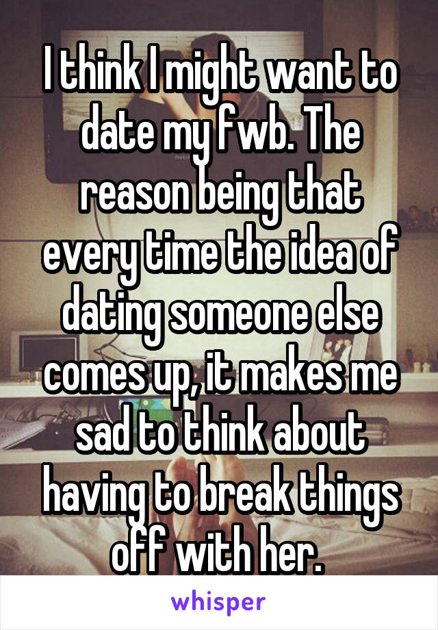 I think I might want to date my fwb. The reason being that every time the idea of dating someone else comes up, it makes me sad to think about having to break things off with her. 