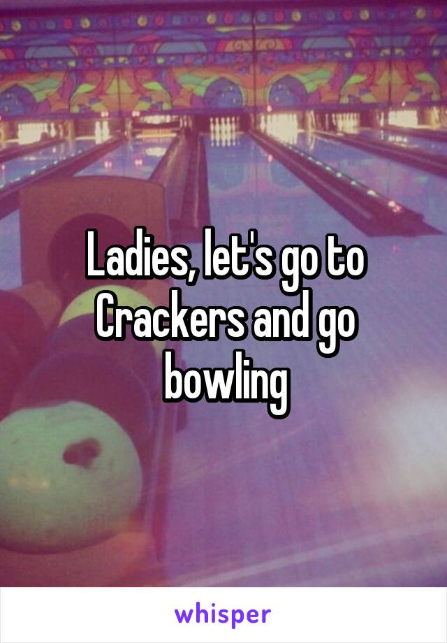 Ladies, let's go to Crackers and go bowling