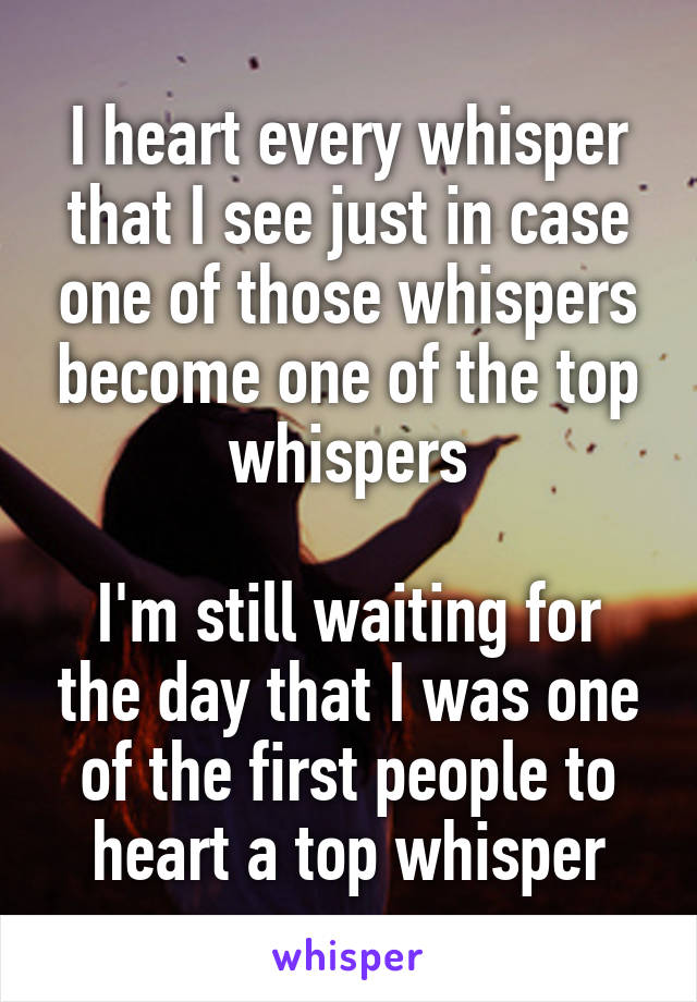 I heart every whisper that I see just in case one of those whispers become one of the top whispers

I'm still waiting for the day that I was one of the first people to heart a top whisper