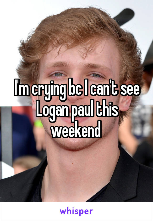 I'm crying bc I can't see Logan paul this weekend 