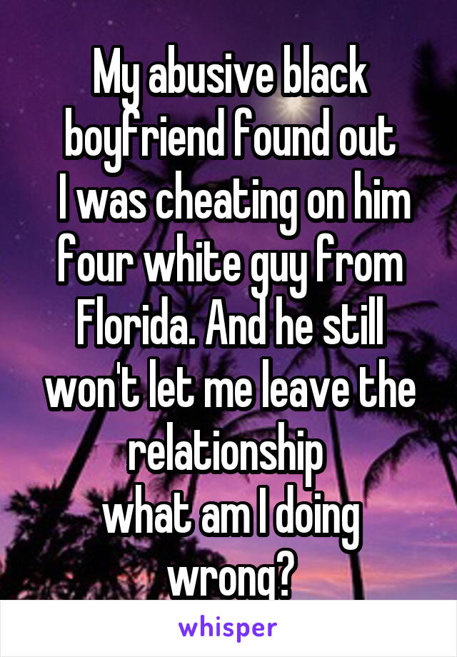 My abusive black boyfriend found out
 I was cheating on him four white guy from Florida. And he still won't let me leave the relationship 
what am I doing wrong?