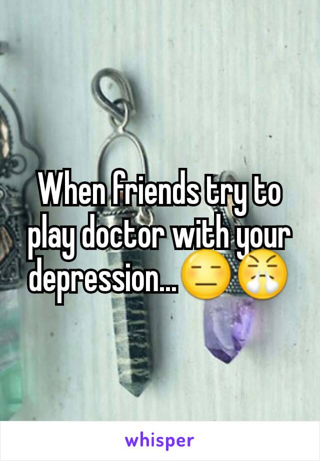 When friends try to play doctor with your depression...😑😤