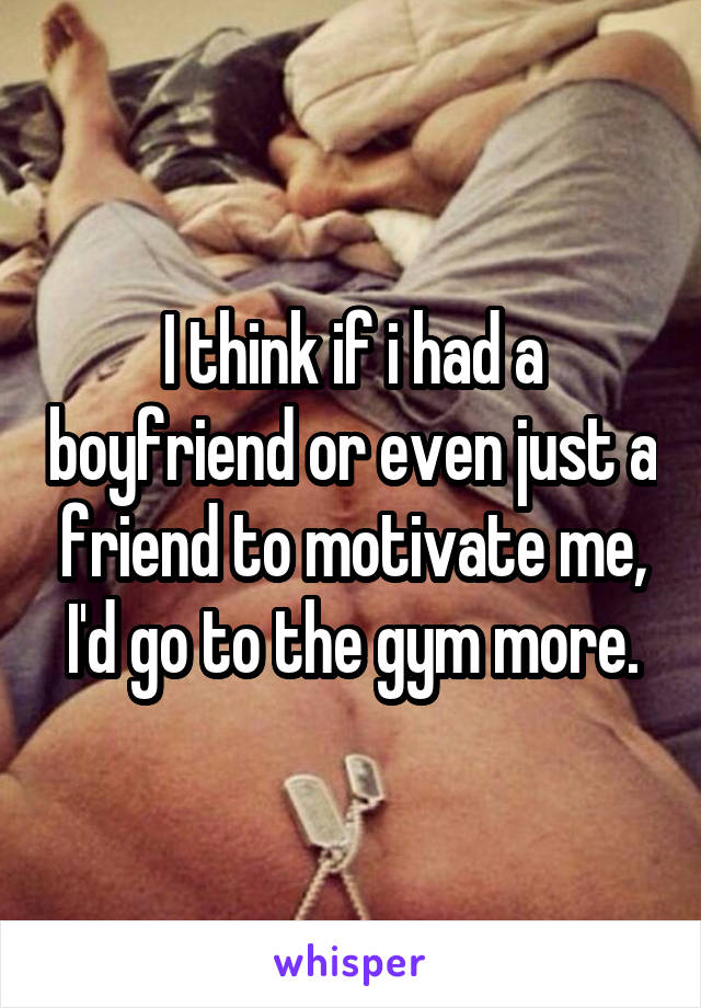 I think if i had a boyfriend or even just a friend to motivate me, I'd go to the gym more.