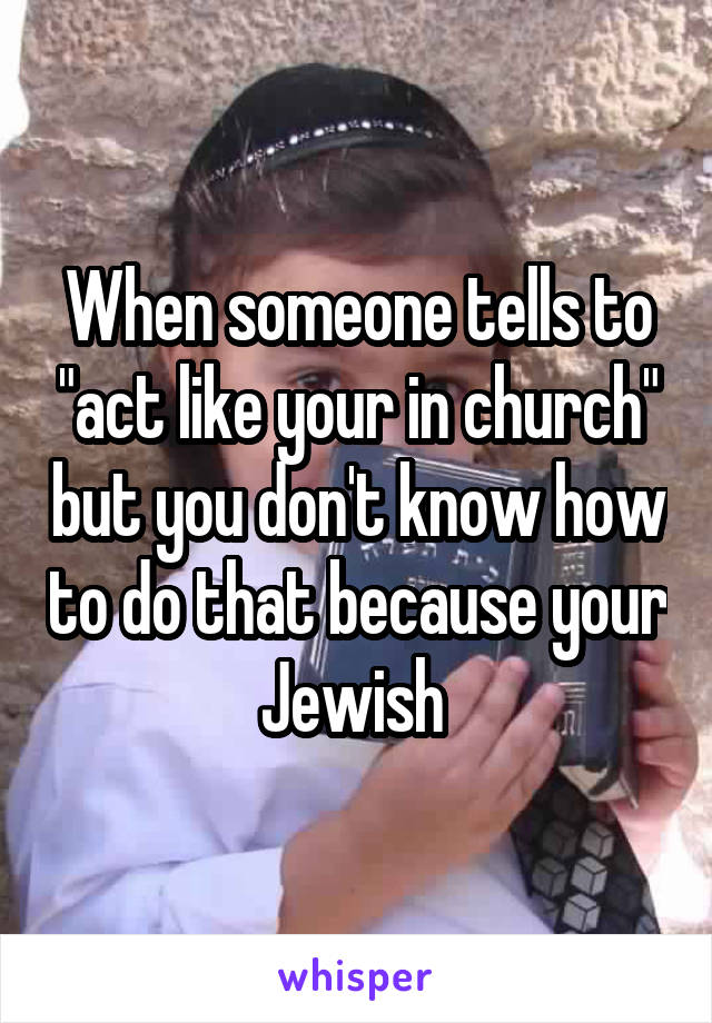 When someone tells to "act like your in church" but you don't know how to do that because your Jewish 