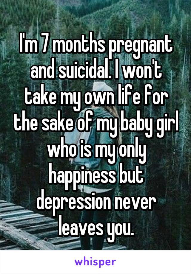 I'm 7 months pregnant and suicidal. I won't take my own life for the sake of my baby girl who is my only happiness but depression never leaves you.