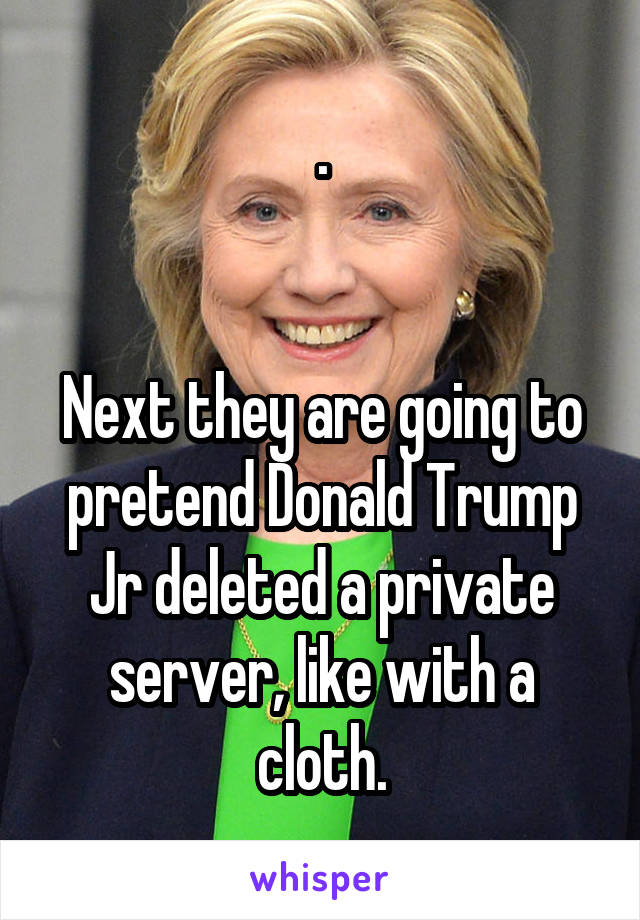 .


Next they are going to pretend Donald Trump Jr deleted a private server, like with a cloth.