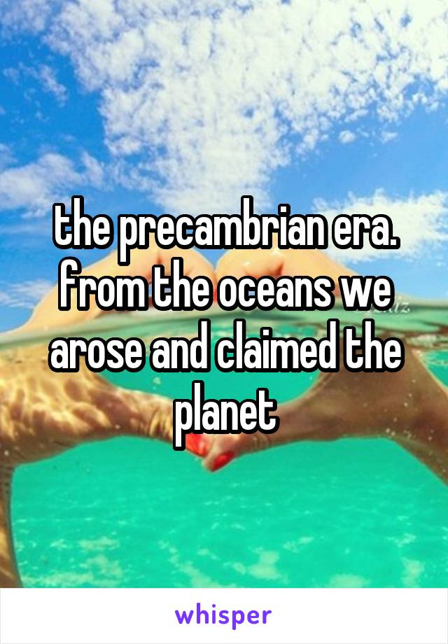 the precambrian era. from the oceans we arose and claimed the planet