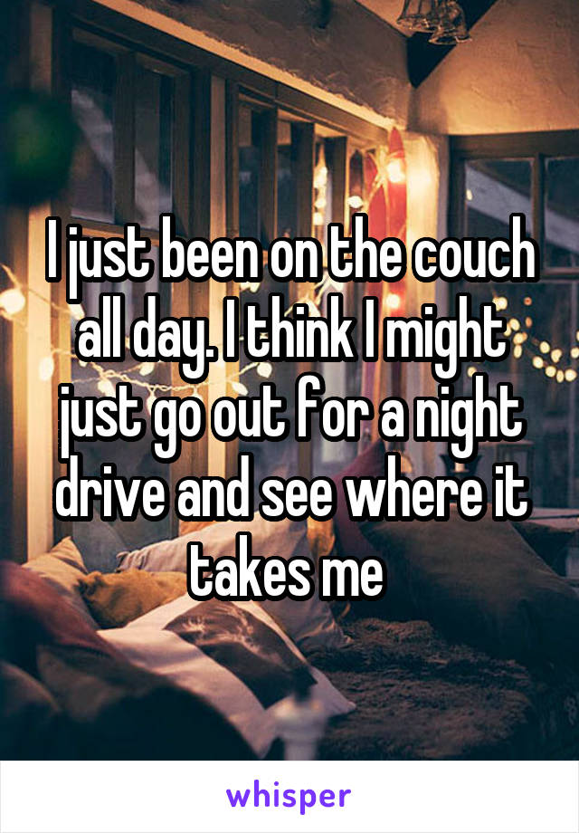 I just been on the couch all day. I think I might just go out for a night drive and see where it takes me 