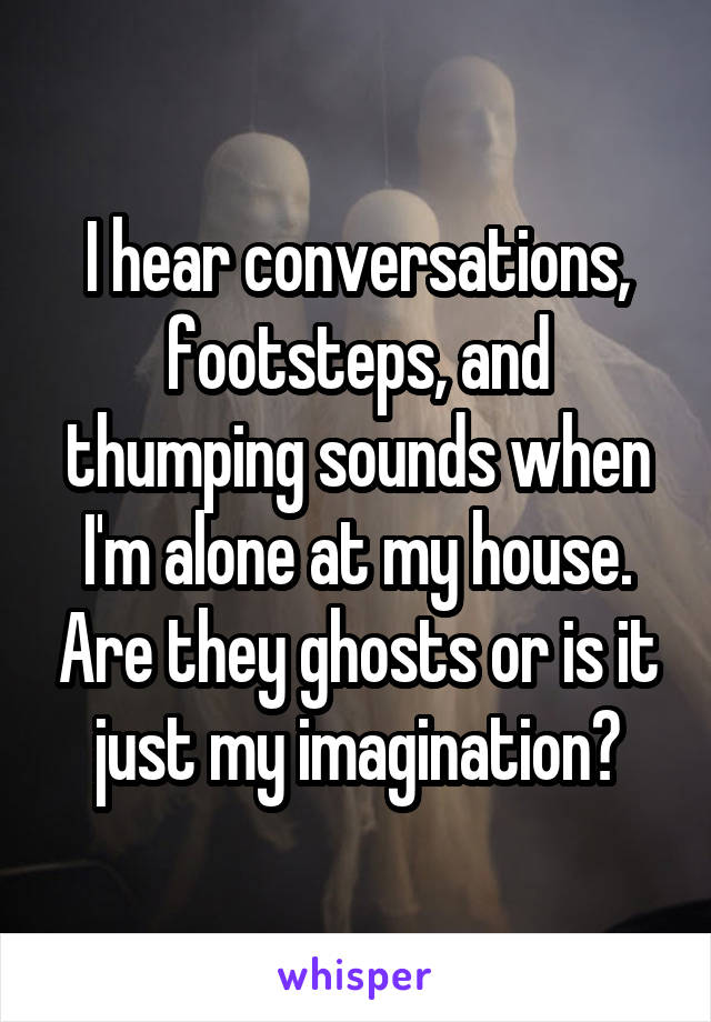 I hear conversations, footsteps, and thumping sounds when I'm alone at my house. Are they ghosts or is it just my imagination?