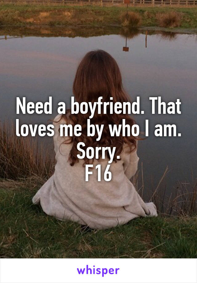 Need a boyfriend. That loves me by who I am.
Sorry.
F16