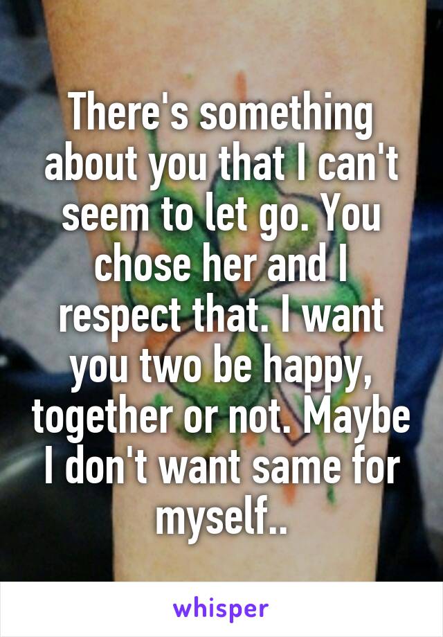 There's something about you that I can't seem to let go. You chose her and I respect that. I want you two be happy, together or not. Maybe I don't want same for myself..