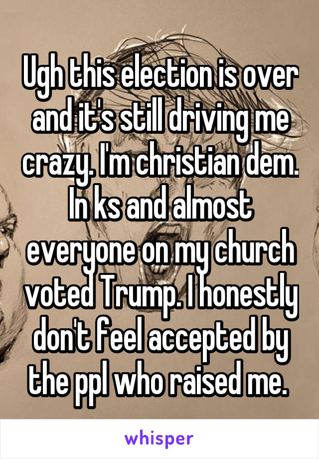 Ugh this election is over and it's still driving me crazy. I'm christian dem. In ks and almost everyone on my church voted Trump. I honestly don't feel accepted by the ppl who raised me. 