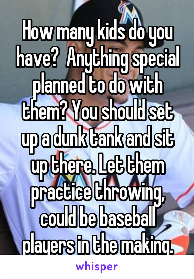 How many kids do you have?  Anything special planned to do with them? You should set up a dunk tank and sit up there. Let them practice throwing, could be baseball players in the making.