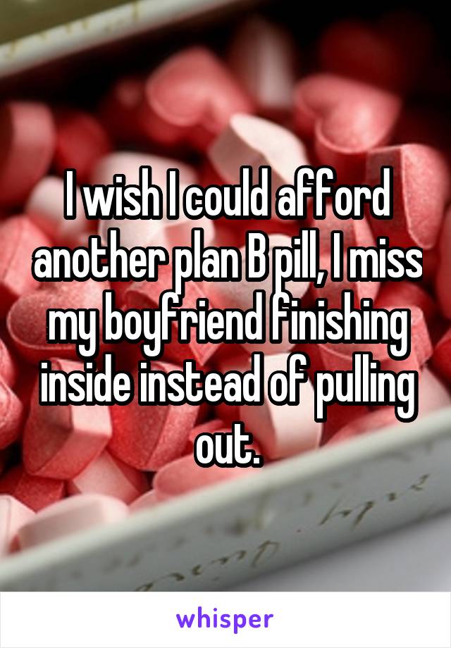 I wish I could afford another plan B pill, I miss my boyfriend finishing inside instead of pulling out.