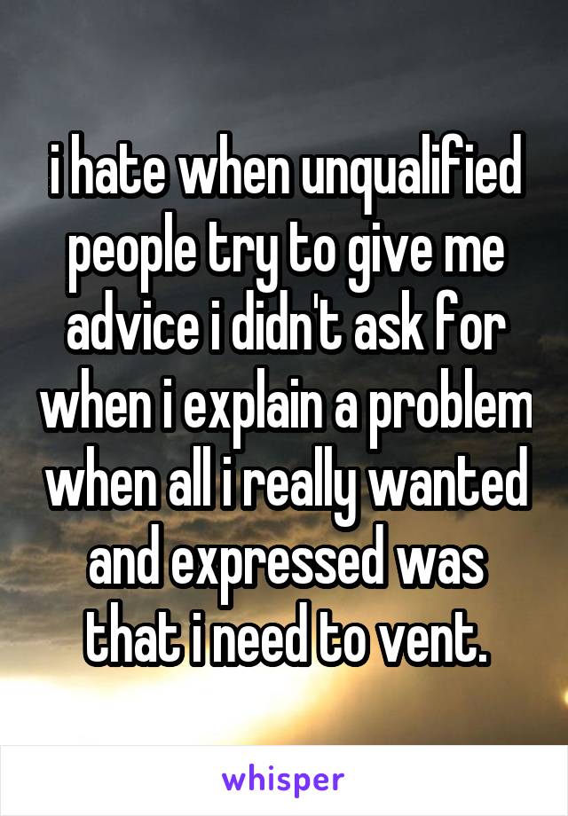 i hate when unqualified people try to give me advice i didn't ask for when i explain a problem when all i really wanted and expressed was that i need to vent.