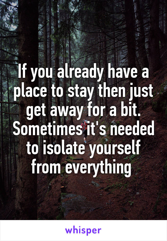 If you already have a place to stay then just get away for a bit. Sometimes it's needed to isolate yourself from everything 