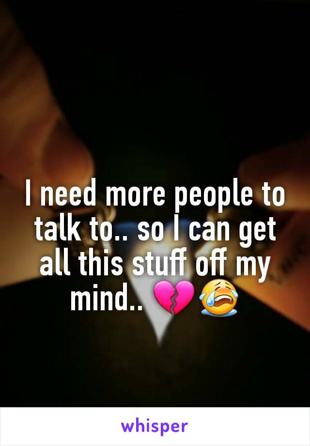 I need more people to talk to.. so I can get all this stuff off my mind.. 💔😭