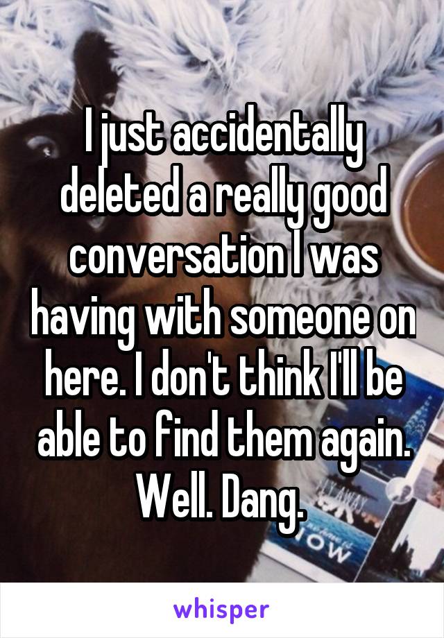 I just accidentally deleted a really good conversation I was having with someone on here. I don't think I'll be able to find them again. Well. Dang. 