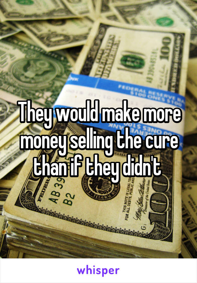 They would make more money selling the cure than if they didn't 