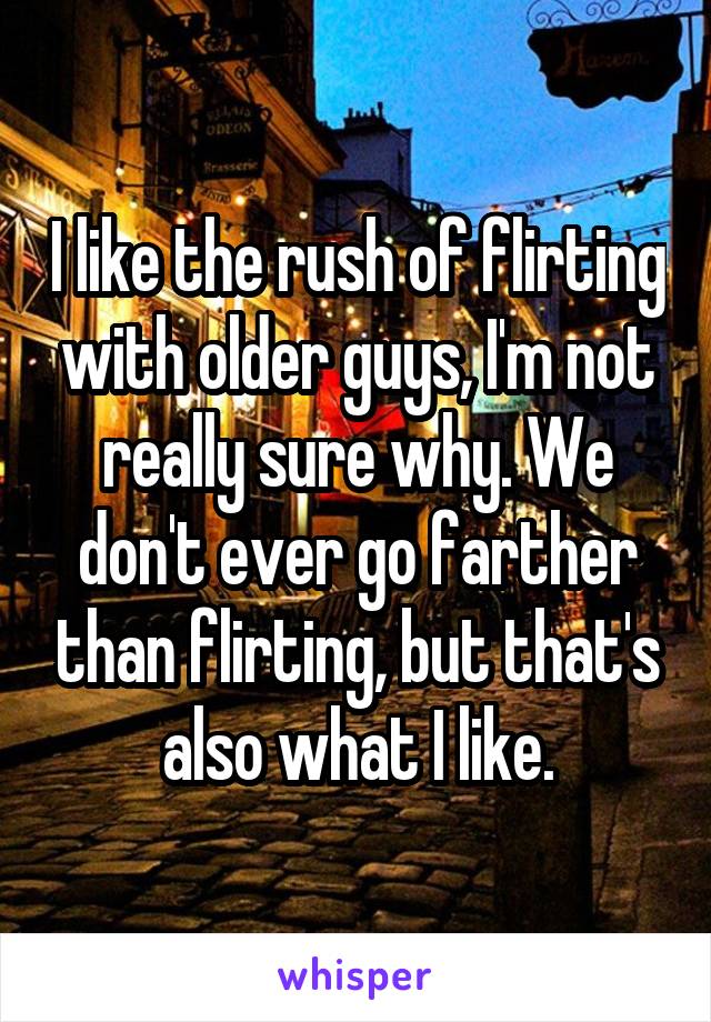 I like the rush of flirting with older guys, I'm not really sure why. We don't ever go farther than flirting, but that's also what I like.