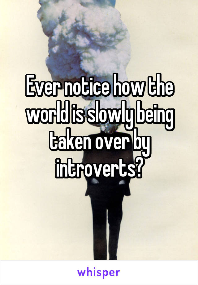 Ever notice how the world is slowly being taken over by introverts?
