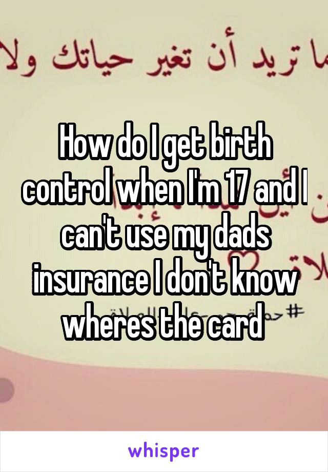 How do I get birth control when I'm 17 and I can't use my dads insurance I don't know wheres the card 