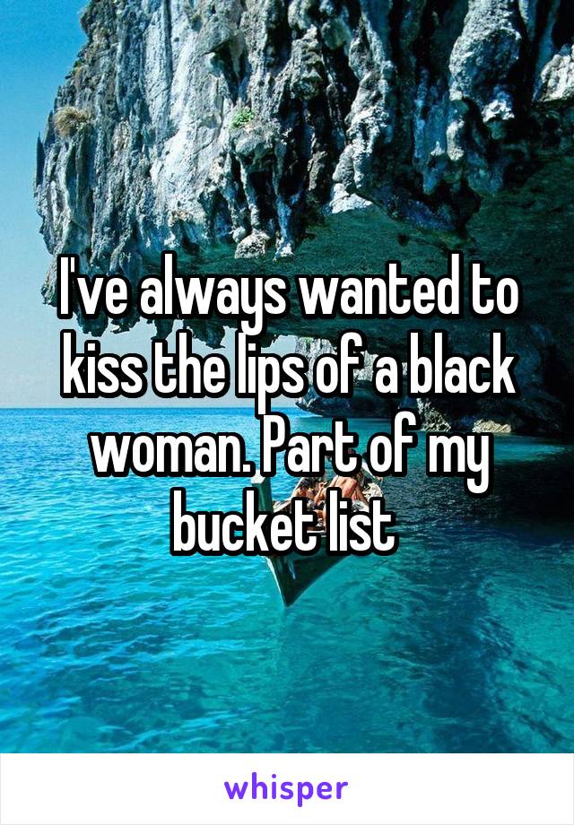 I've always wanted to kiss the lips of a black woman. Part of my bucket list 