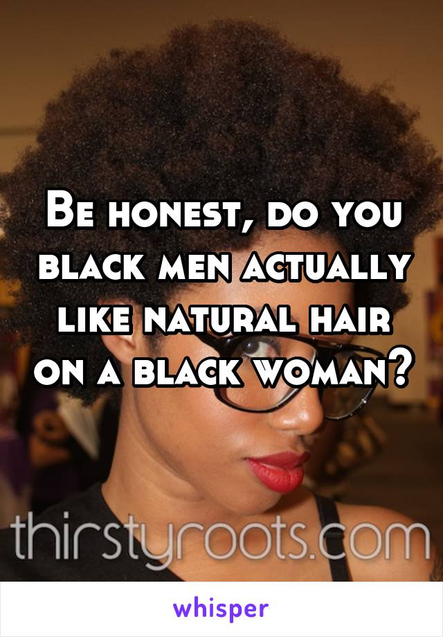 Be honest, do you black men actually like natural hair on a black woman? 