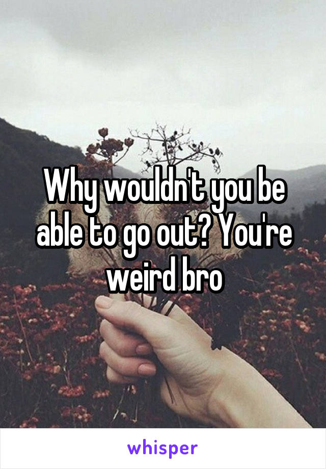 Why wouldn't you be able to go out? You're weird bro