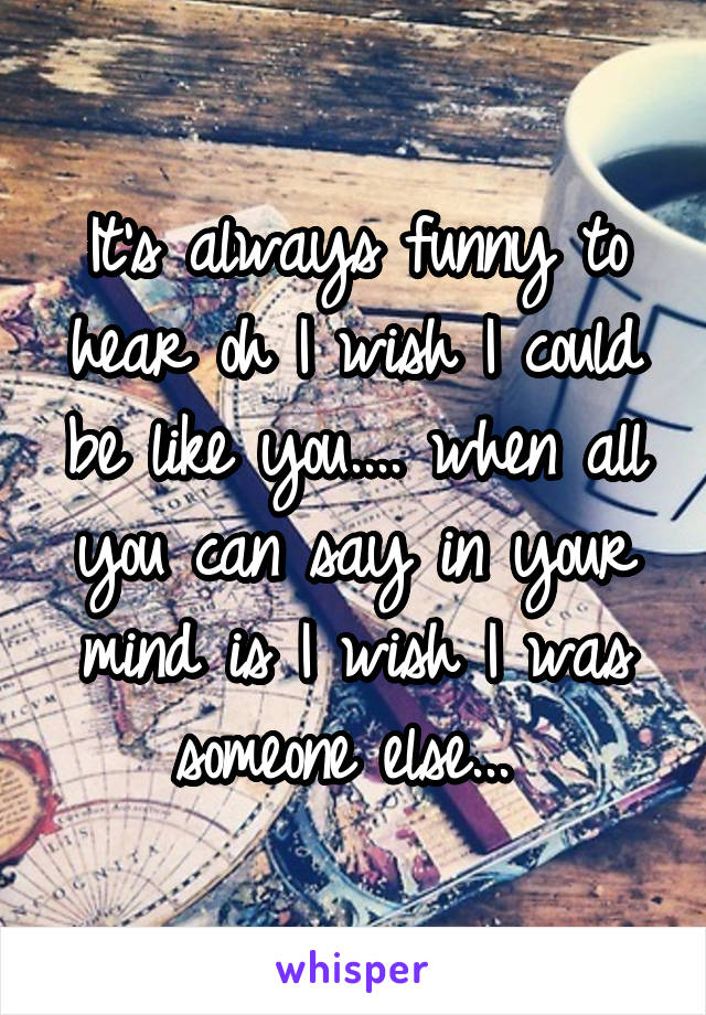 It's always funny to hear oh I wish I could be like you.... when all you can say in your mind is I wish I was someone else... 