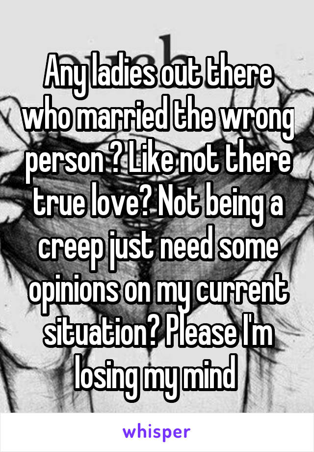 Any ladies out there who married the wrong person ? Like not there true love? Not being a creep just need some opinions on my current situation? Please I'm losing my mind 